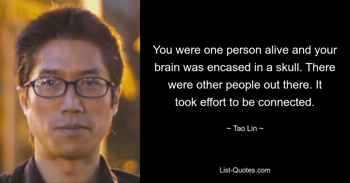 You were one person alive and your brain was encased in a skull. There were other people out there. It took effort to be connected. — © Tao Lin