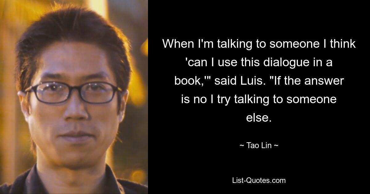 When I'm talking to someone I think 'can I use this dialogue in a book,'" said Luis. "If the answer is no I try talking to someone else. — © Tao Lin