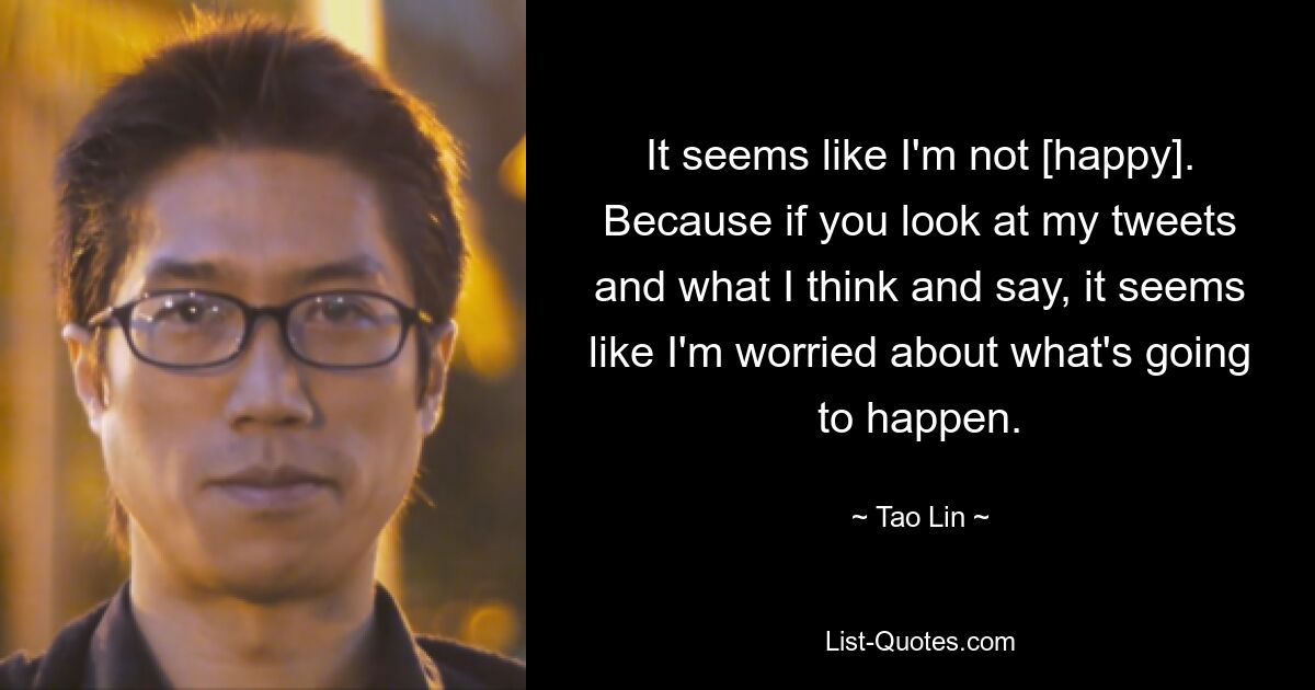 It seems like I'm not [happy]. Because if you look at my tweets and what I think and say, it seems like I'm worried about what's going to happen. — © Tao Lin