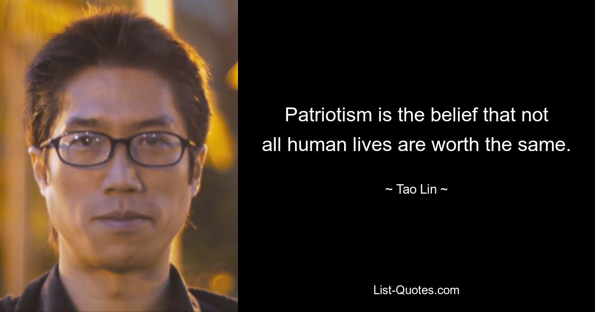 Patriotism is the belief that not all human lives are worth the same. — © Tao Lin