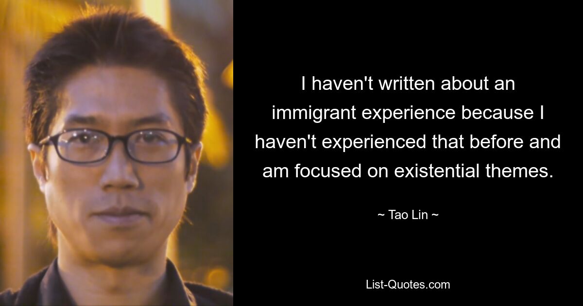 I haven't written about an immigrant experience because I haven't experienced that before and am focused on existential themes. — © Tao Lin