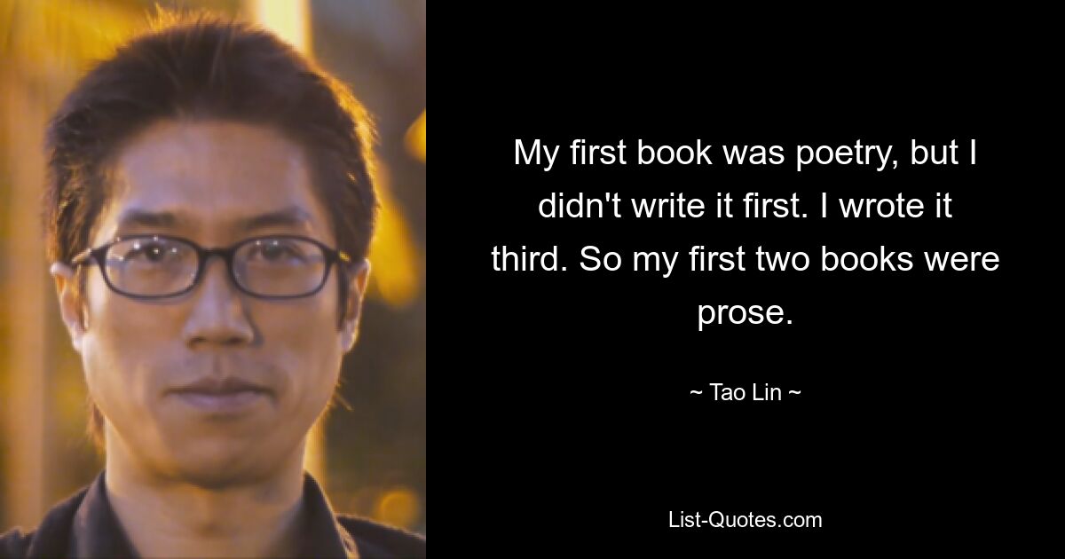 My first book was poetry, but I didn't write it first. I wrote it third. So my first two books were prose. — © Tao Lin