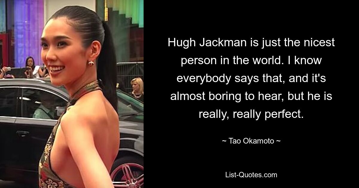 Hugh Jackman is just the nicest person in the world. I know everybody says that, and it's almost boring to hear, but he is really, really perfect. — © Tao Okamoto