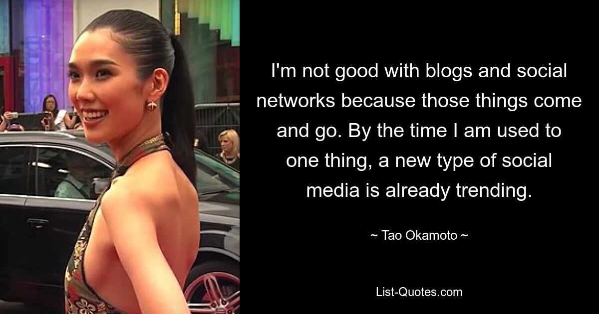 I'm not good with blogs and social networks because those things come and go. By the time I am used to one thing, a new type of social media is already trending. — © Tao Okamoto