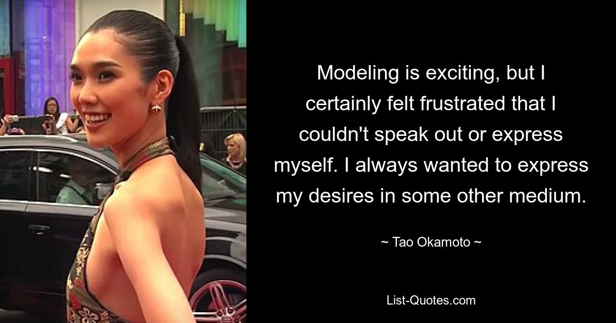 Modeling is exciting, but I certainly felt frustrated that I couldn't speak out or express myself. I always wanted to express my desires in some other medium. — © Tao Okamoto