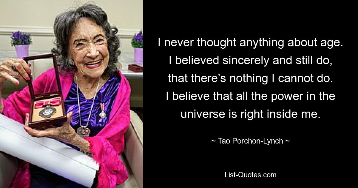 I never thought anything about age. I believed sincerely and still do, that there’s nothing I cannot do. I believe that all the power in the universe is right inside me. — © Tao Porchon-Lynch