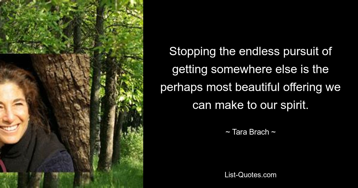 Stopping the endless pursuit of getting somewhere else is the perhaps most beautiful offering we can make to our spirit. — © Tara Brach