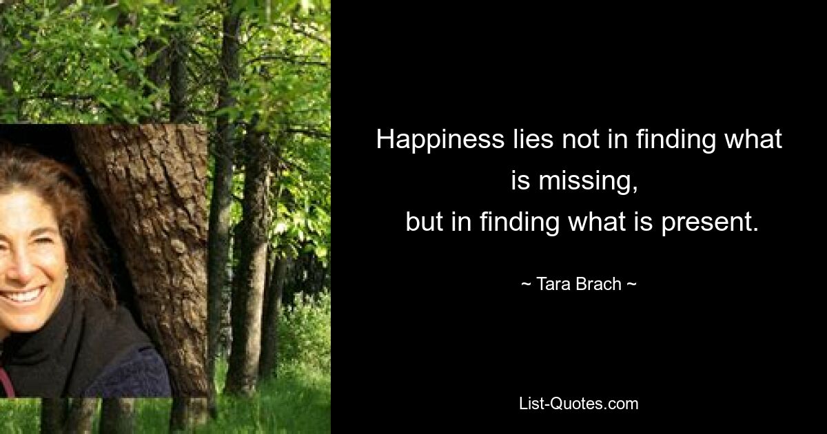 Happiness lies not in finding what is missing, 
 but in finding what is present. — © Tara Brach