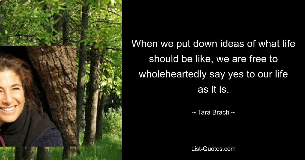 When we put down ideas of what life should be like, we are free to wholeheartedly say yes to our life as it is. — © Tara Brach