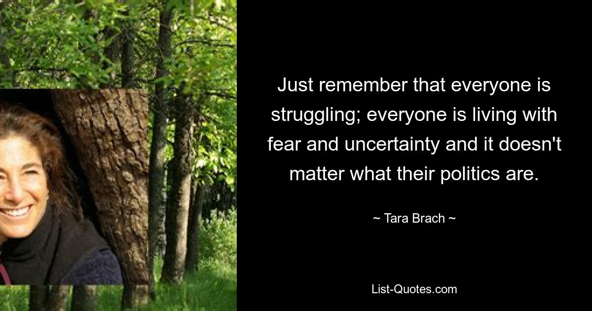 Just remember that everyone is struggling; everyone is living with fear and uncertainty and it doesn't matter what their politics are. — © Tara Brach