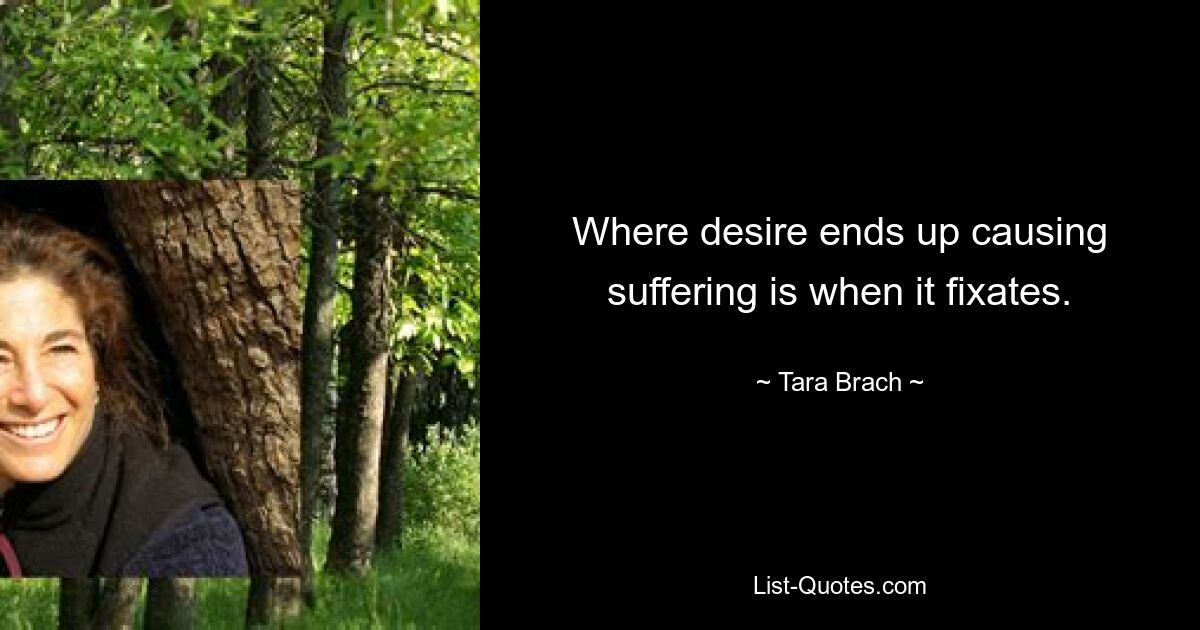 Where desire ends up causing suffering is when it fixates. — © Tara Brach