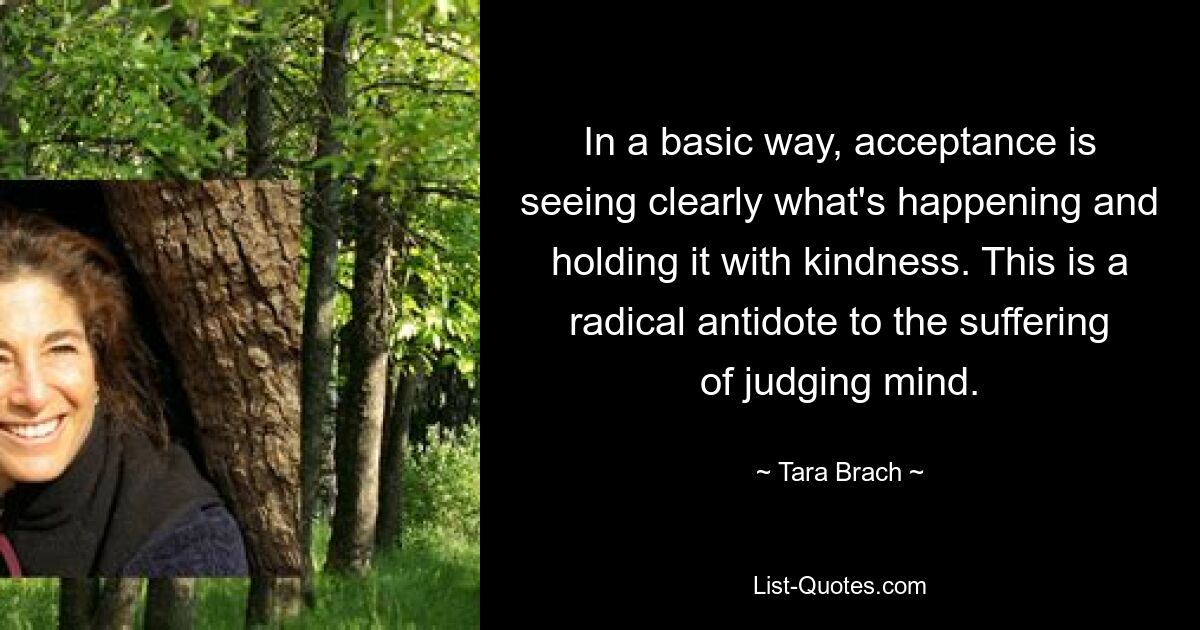 In a basic way, acceptance is seeing clearly what's happening and holding it with kindness. This is a radical antidote to the suffering of judging mind. — © Tara Brach