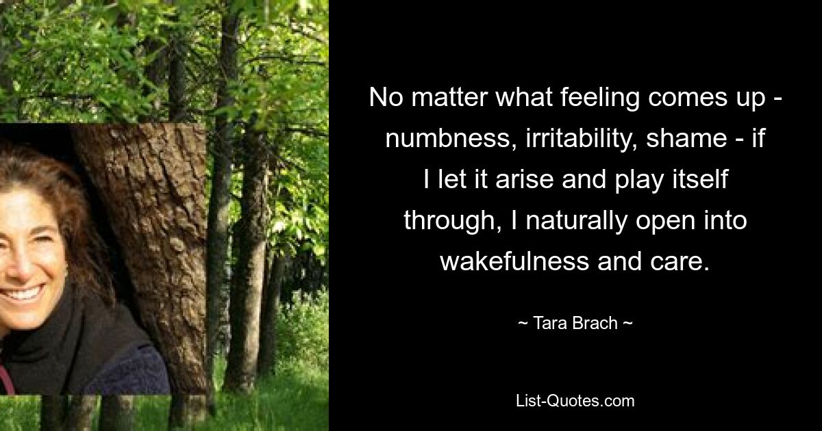 No matter what feeling comes up - numbness, irritability, shame - if I let it arise and play itself through, I naturally open into wakefulness and care. — © Tara Brach