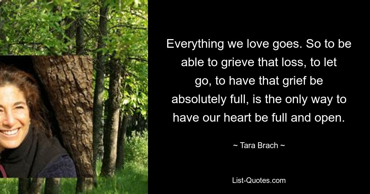 Everything we love goes. So to be able to grieve that loss, to let go, to have that grief be absolutely full, is the only way to have our heart be full and open. — © Tara Brach