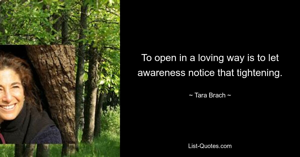 To open in a loving way is to let awareness notice that tightening. — © Tara Brach