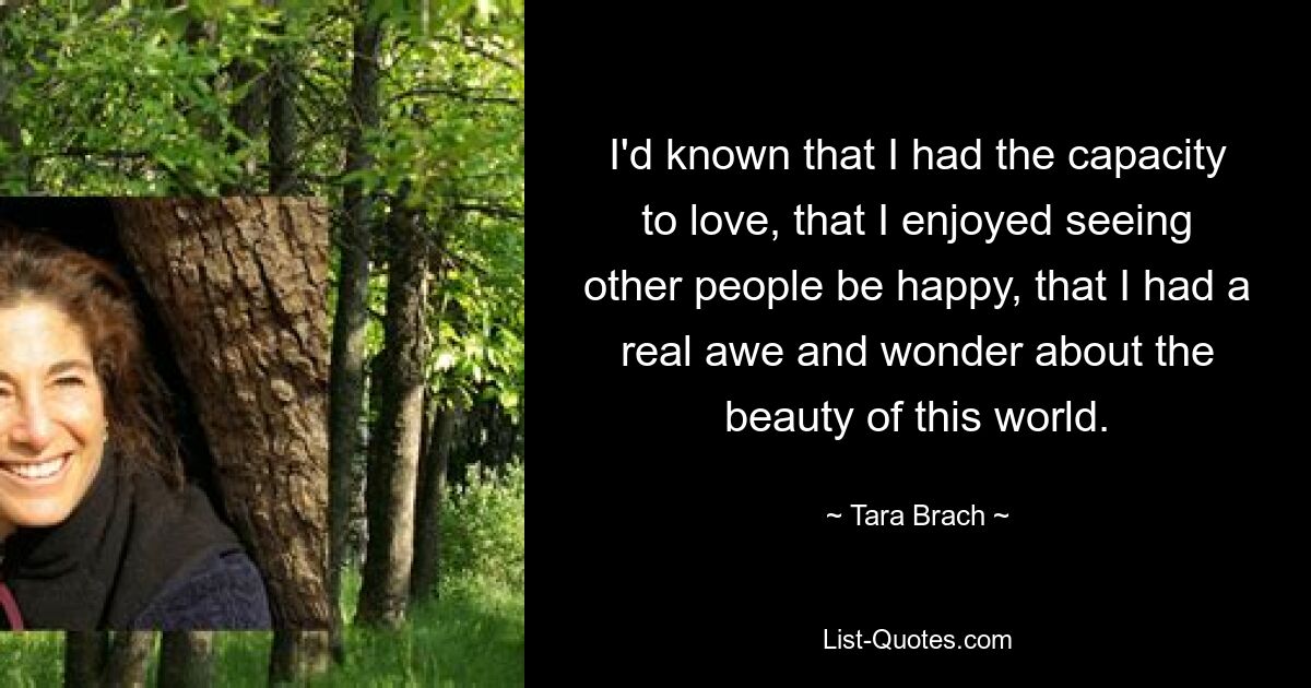 I'd known that I had the capacity to love, that I enjoyed seeing other people be happy, that I had a real awe and wonder about the beauty of this world. — © Tara Brach