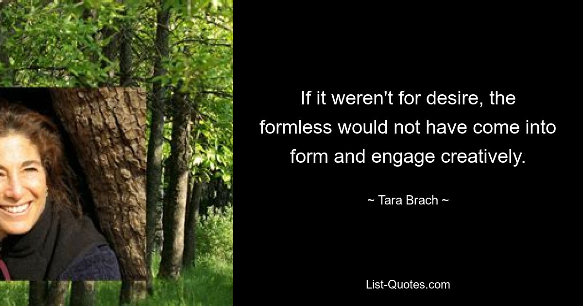 If it weren't for desire, the formless would not have come into form and engage creatively. — © Tara Brach