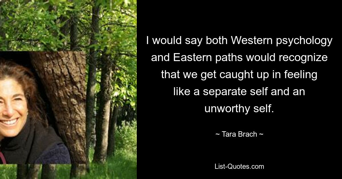 I would say both Western psychology and Eastern paths would recognize that we get caught up in feeling like a separate self and an unworthy self. — © Tara Brach