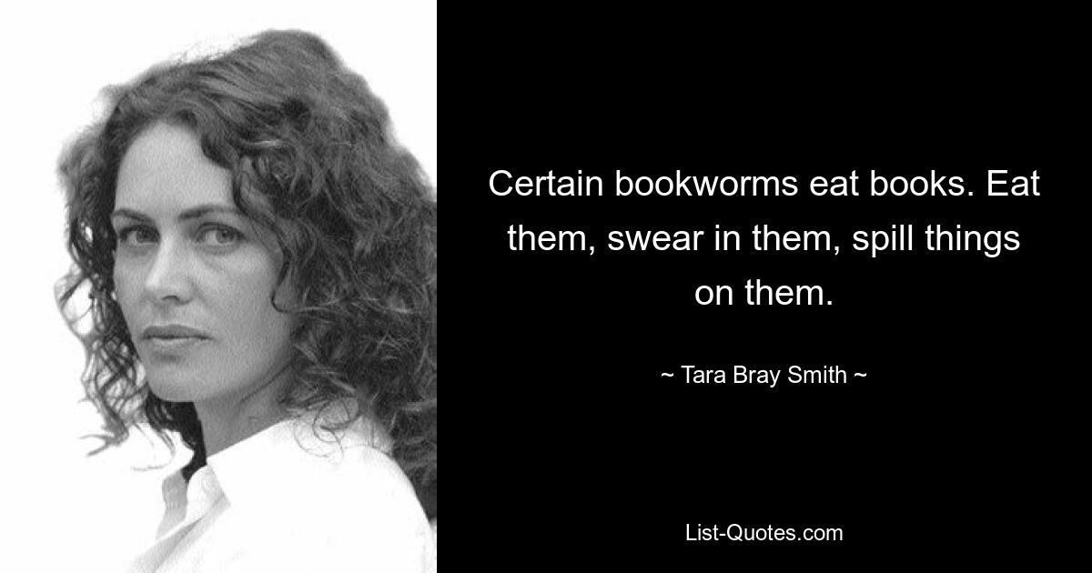 Certain bookworms eat books. Eat them, swear in them, spill things on them. — © Tara Bray Smith