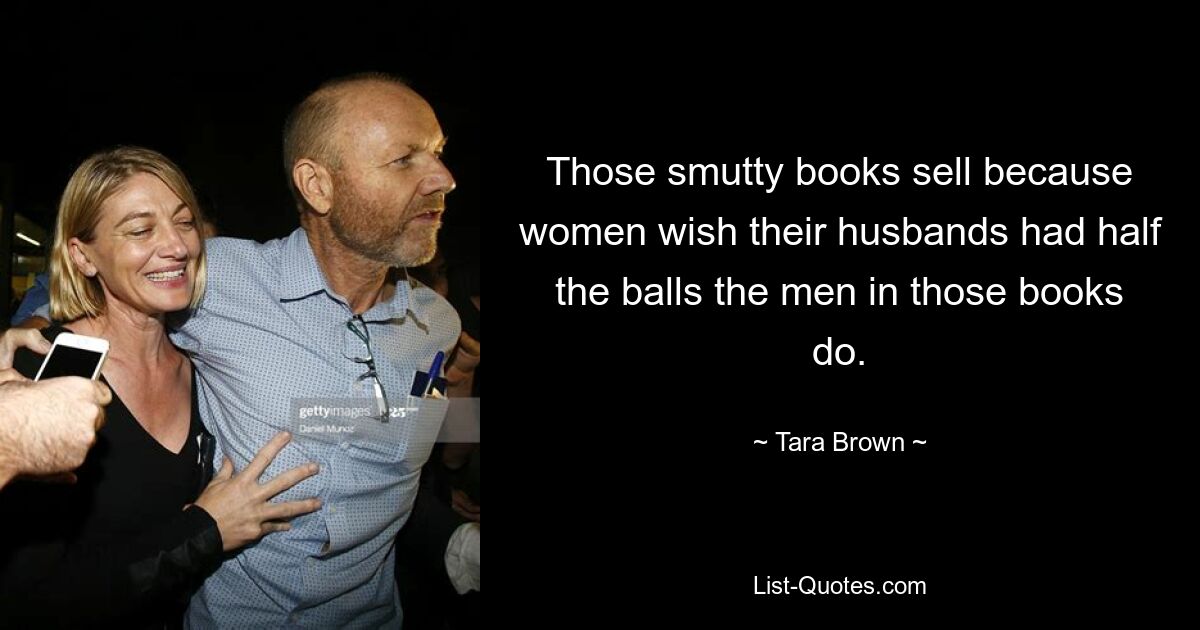 Those smutty books sell because women wish their husbands had half the balls the men in those books do. — © Tara Brown