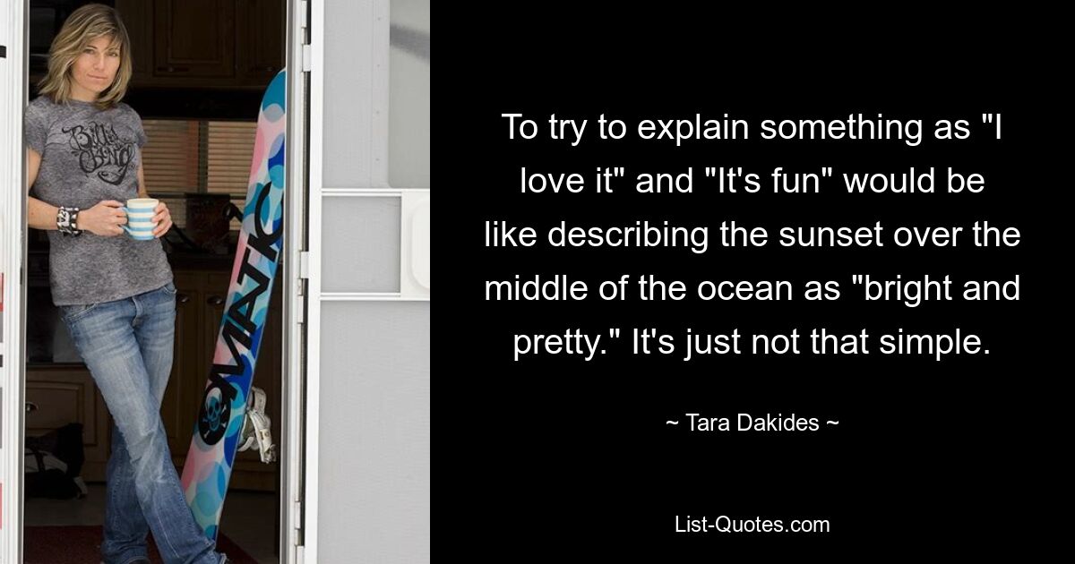 To try to explain something as "I love it" and "It's fun" would be like describing the sunset over the middle of the ocean as "bright and pretty." It's just not that simple. — © Tara Dakides