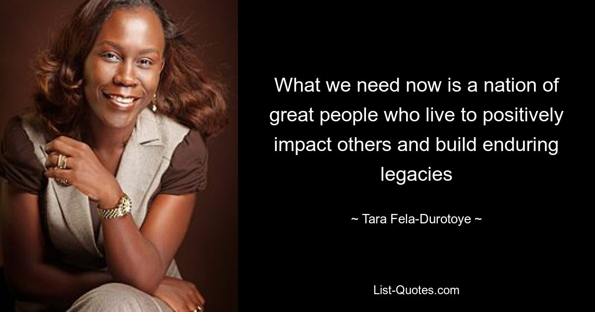 What we need now is a nation of great people who live to positively impact others and build enduring legacies — © Tara Fela-Durotoye