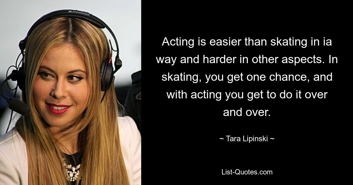 Acting is easier than skating in ia way and harder in other aspects. In skating, you get one chance, and with acting you get to do it over and over. — © Tara Lipinski