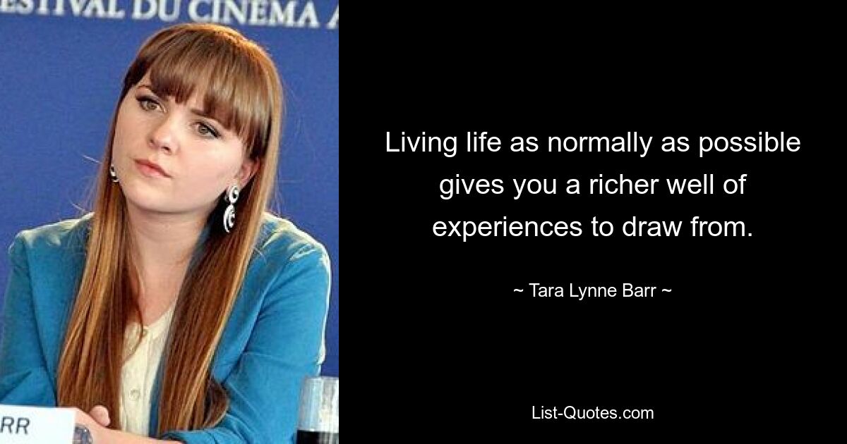 Living life as normally as possible gives you a richer well of experiences to draw from. — © Tara Lynne Barr