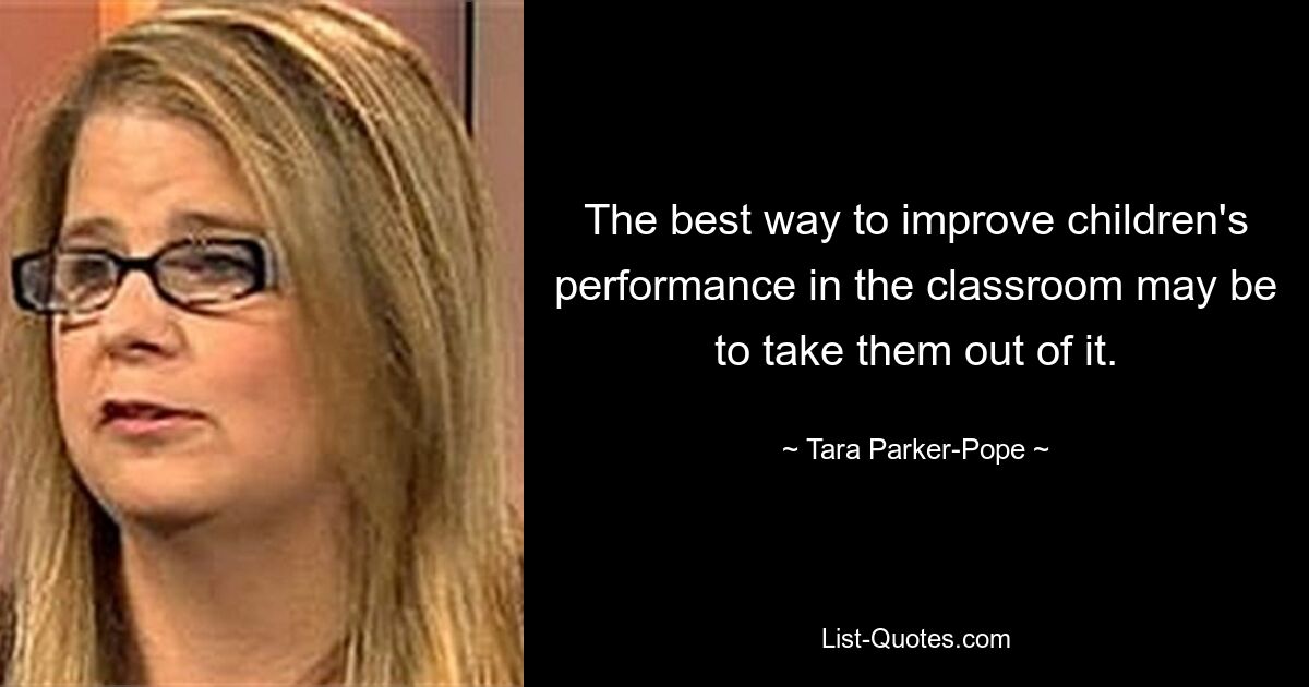 The best way to improve children's performance in the classroom may be to take them out of it. — © Tara Parker-Pope