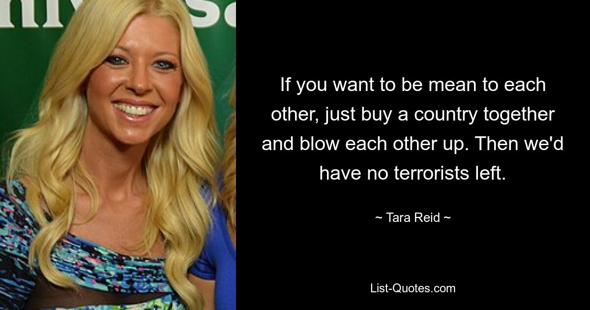 If you want to be mean to each other, just buy a country together and blow each other up. Then we'd have no terrorists left. — © Tara Reid