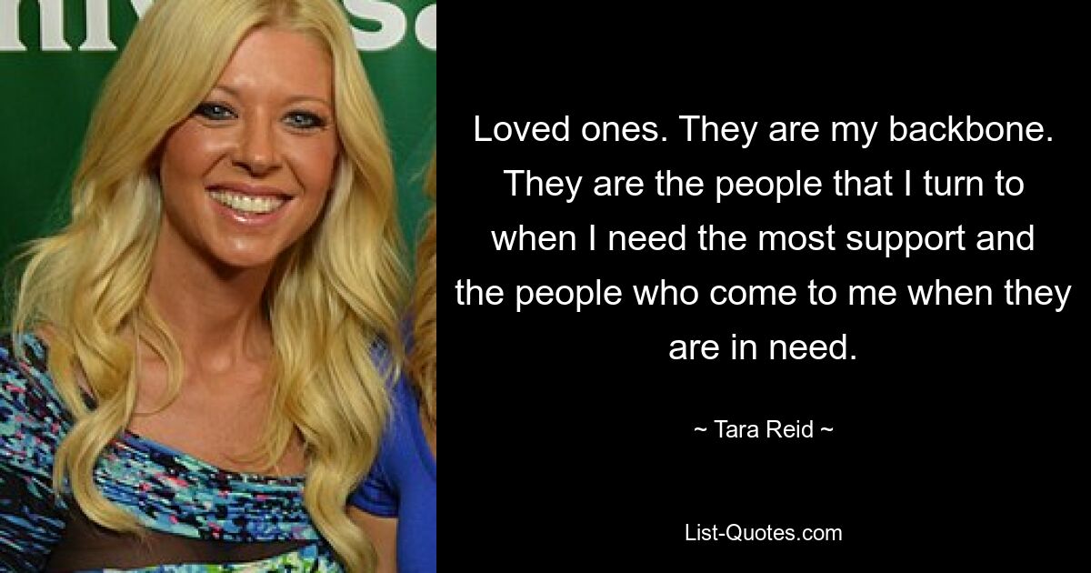 Loved ones. They are my backbone. They are the people that I turn to when I need the most support and the people who come to me when they are in need. — © Tara Reid