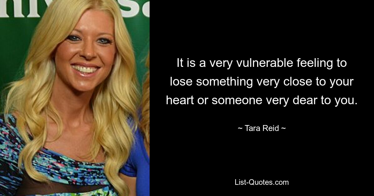 It is a very vulnerable feeling to lose something very close to your heart or someone very dear to you. — © Tara Reid