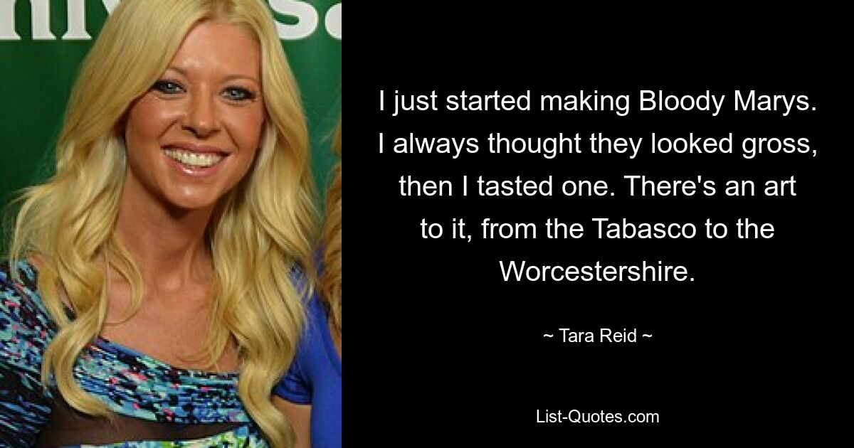 I just started making Bloody Marys. I always thought they looked gross, then I tasted one. There's an art to it, from the Tabasco to the Worcestershire. — © Tara Reid