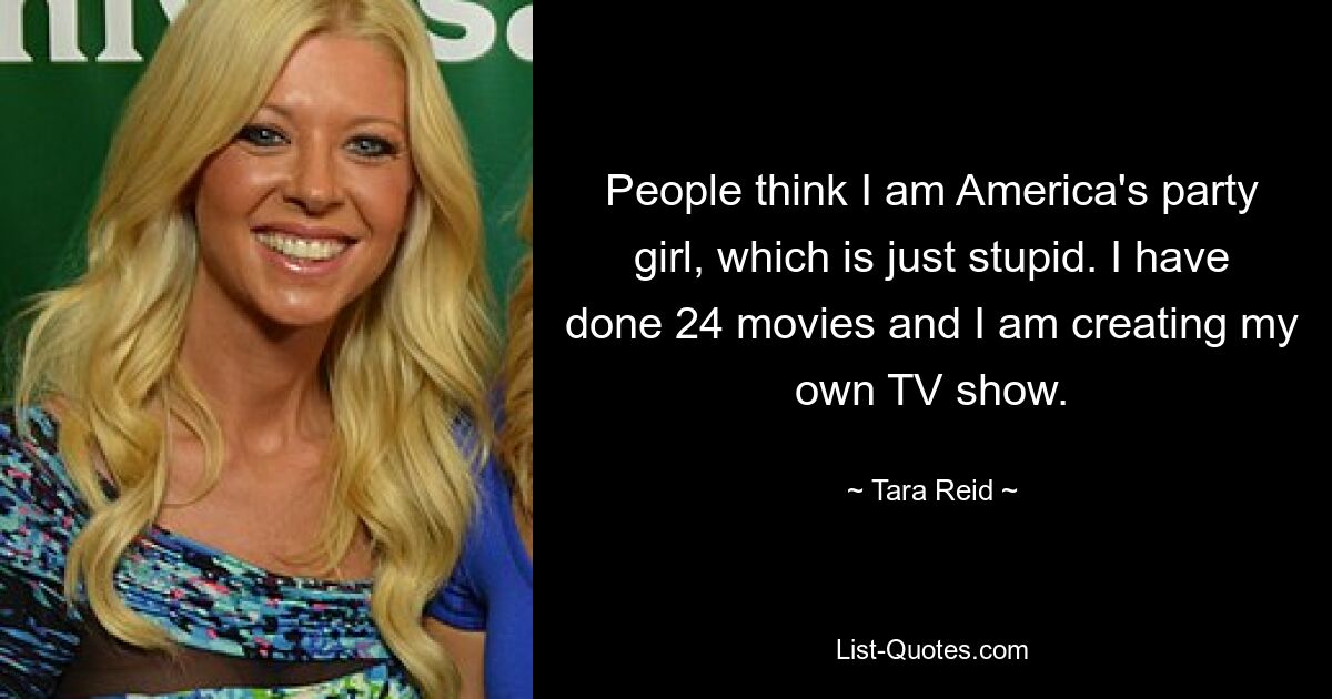 People think I am America's party girl, which is just stupid. I have done 24 movies and I am creating my own TV show. — © Tara Reid