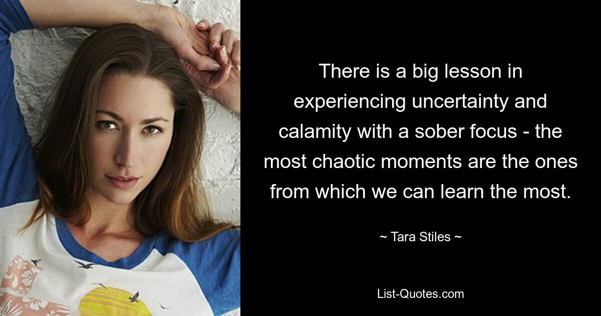 There is a big lesson in experiencing uncertainty and calamity with a sober focus - the most chaotic moments are the ones from which we can learn the most. — © Tara Stiles