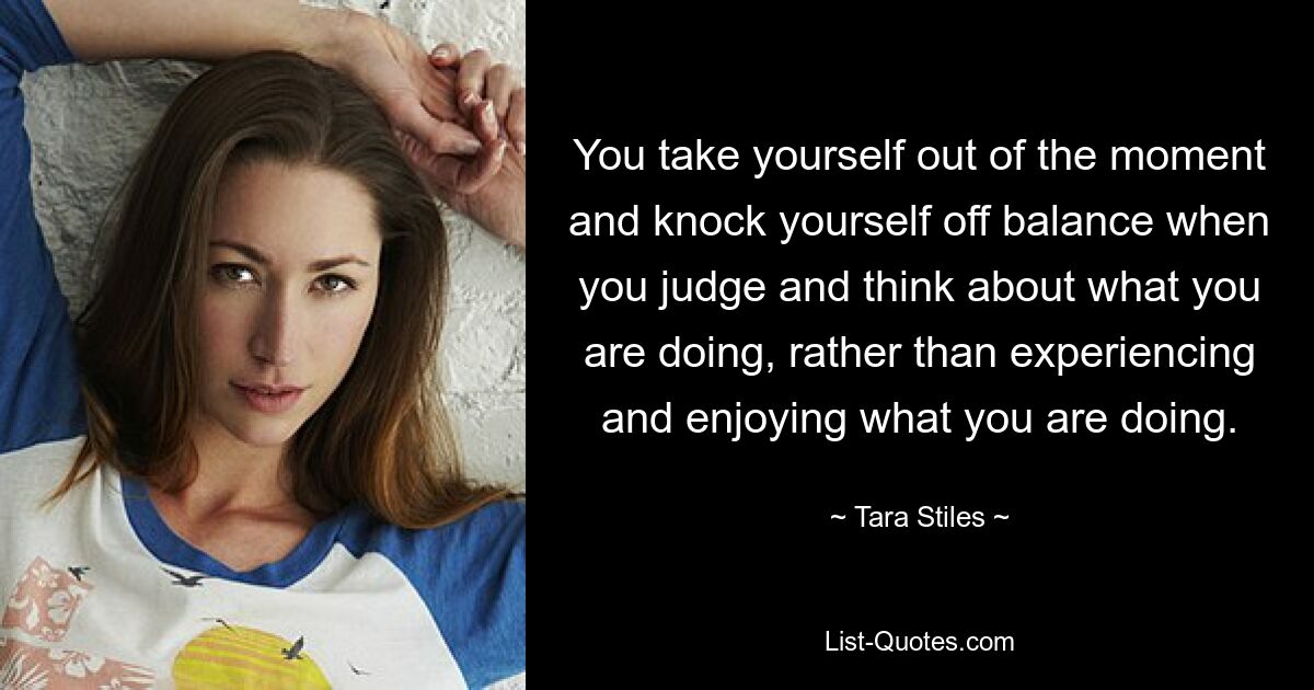 You take yourself out of the moment and knock yourself off balance when you judge and think about what you are doing, rather than experiencing and enjoying what you are doing. — © Tara Stiles