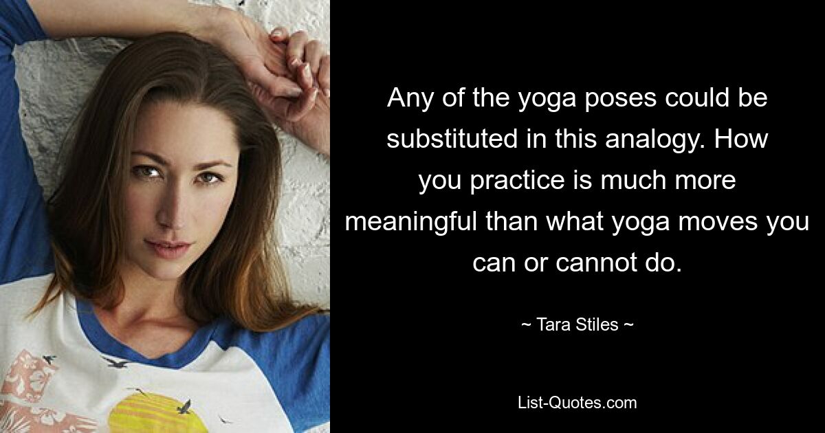 Any of the yoga poses could be substituted in this analogy. How you practice is much more meaningful than what yoga moves you can or cannot do. — © Tara Stiles