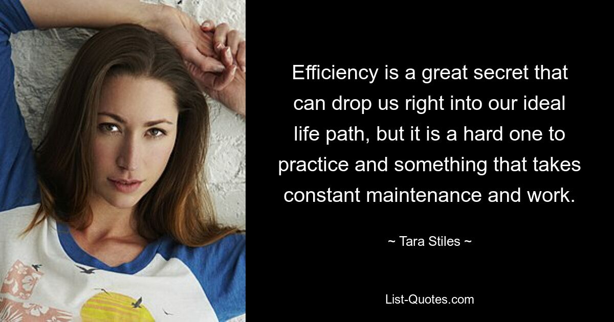 Efficiency is a great secret that can drop us right into our ideal life path, but it is a hard one to practice and something that takes constant maintenance and work. — © Tara Stiles