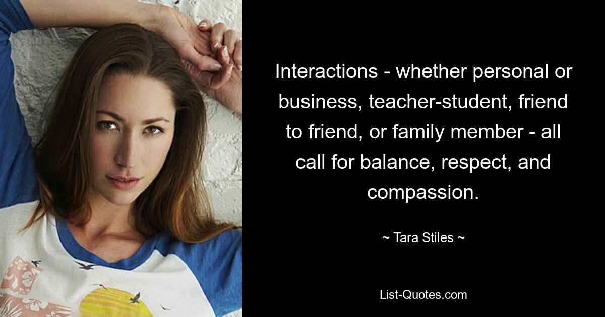 Interactions - whether personal or business, teacher-student, friend to friend, or family member - all call for balance, respect, and compassion. — © Tara Stiles