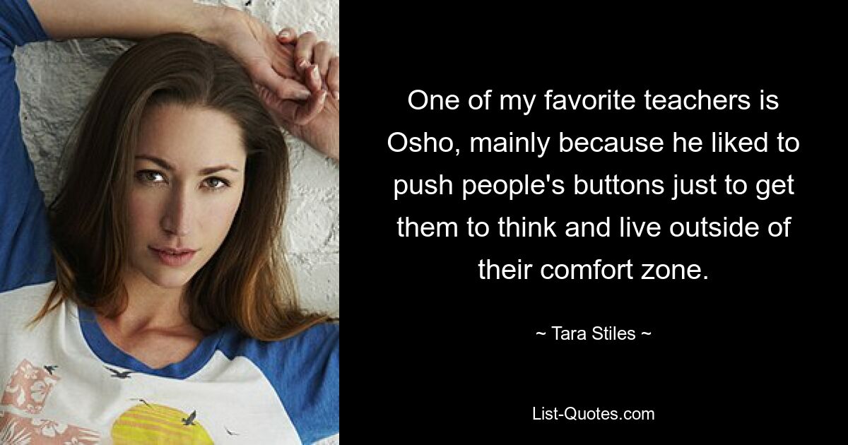 One of my favorite teachers is Osho, mainly because he liked to push people's buttons just to get them to think and live outside of their comfort zone. — © Tara Stiles