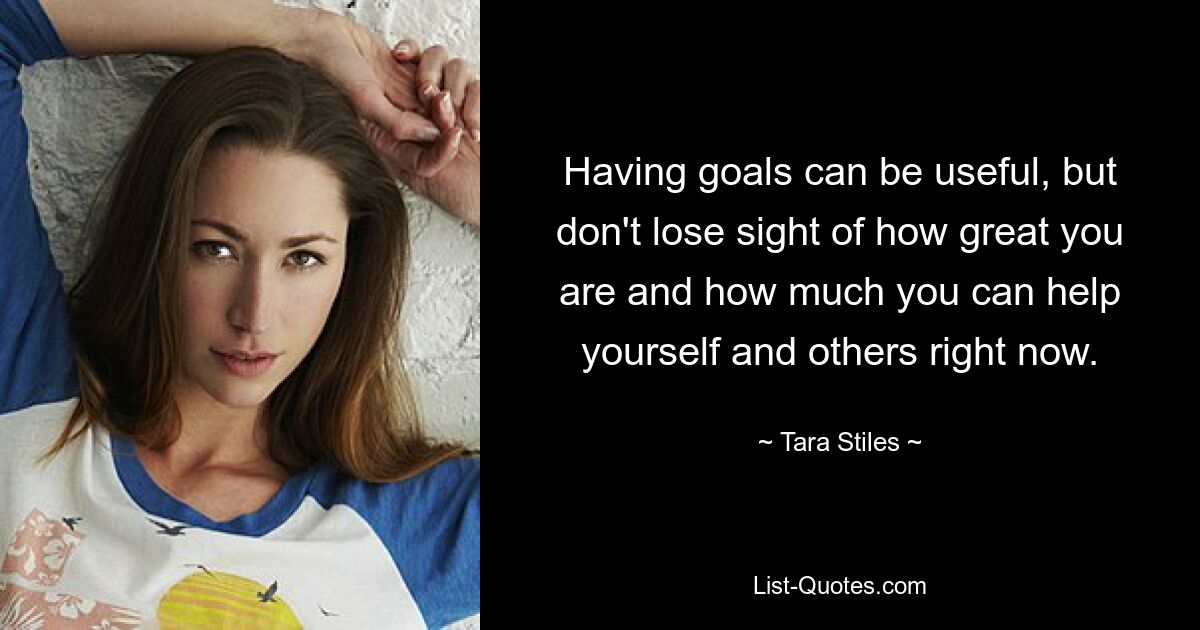 Having goals can be useful, but don't lose sight of how great you are and how much you can help yourself and others right now. — © Tara Stiles