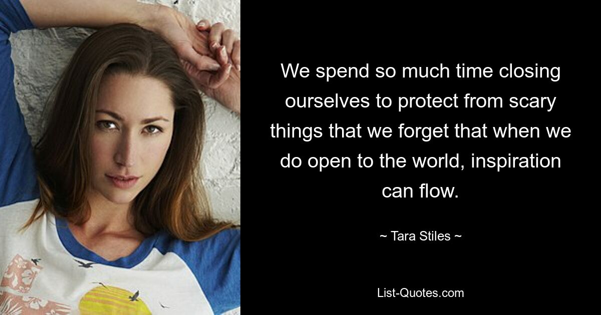 We spend so much time closing ourselves to protect from scary things that we forget that when we do open to the world, inspiration can flow. — © Tara Stiles