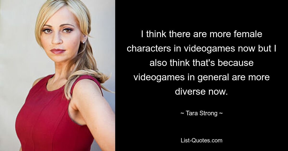 I think there are more female characters in videogames now but I also think that's because videogames in general are more diverse now. — © Tara Strong