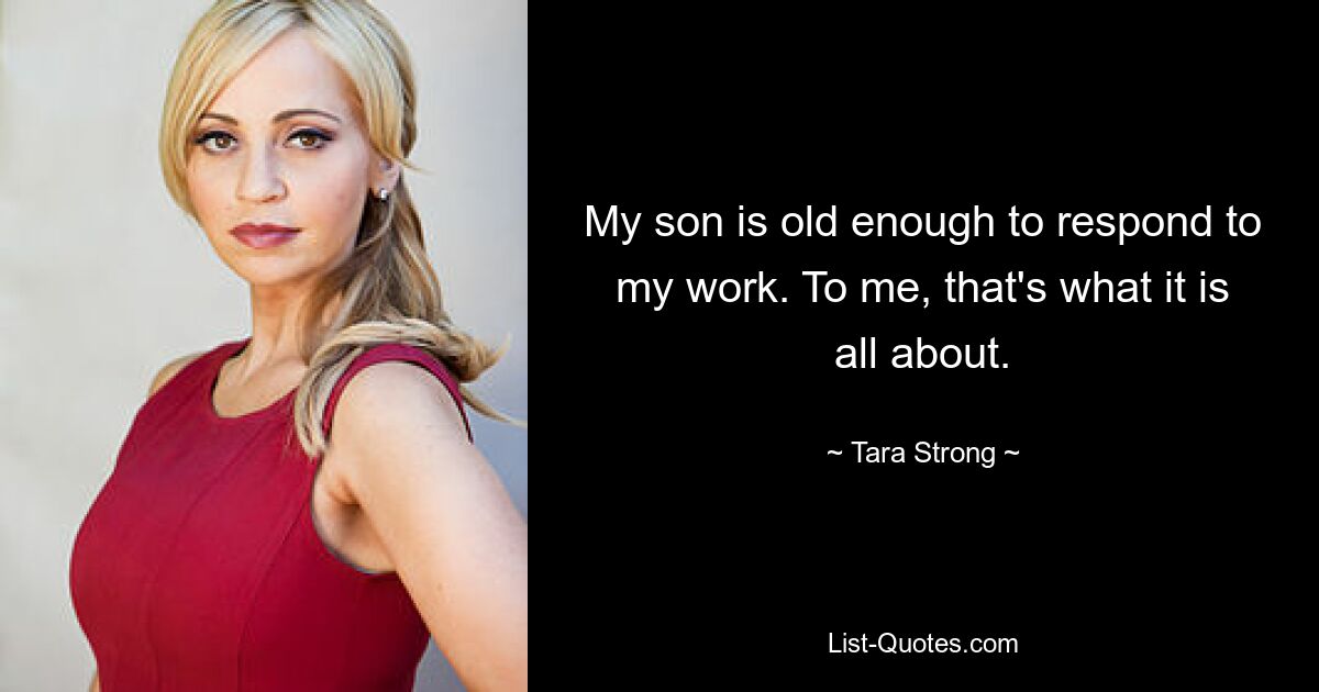 My son is old enough to respond to my work. To me, that's what it is all about. — © Tara Strong