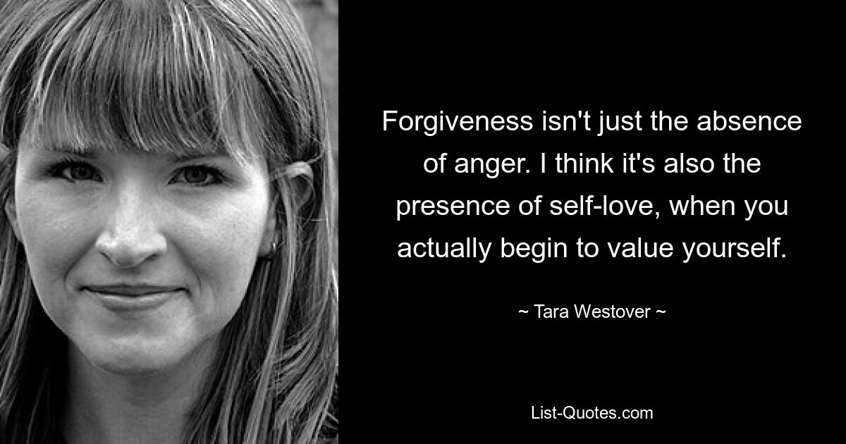 Forgiveness isn't just the absence of anger. I think it's also the presence of self-love, when you actually begin to value yourself. — © Tara Westover