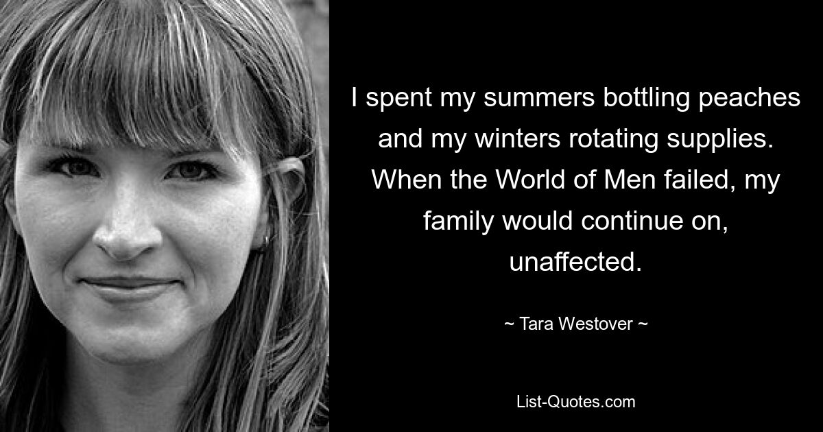 I spent my summers bottling peaches and my winters rotating supplies. When the World of Men failed, my family would continue on, unaffected. — © Tara Westover