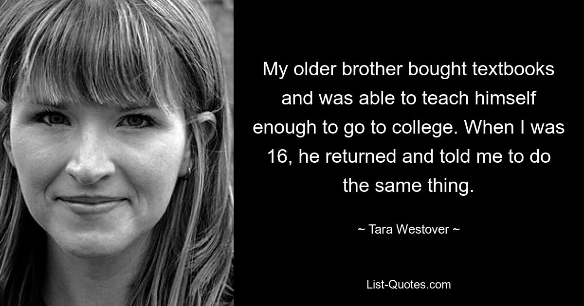 My older brother bought textbooks and was able to teach himself enough to go to college. When I was 16, he returned and told me to do the same thing. — © Tara Westover