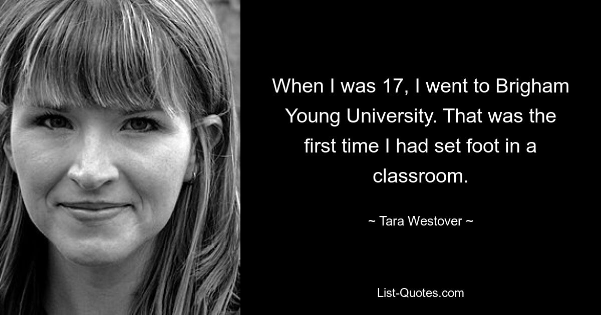 When I was 17, I went to Brigham Young University. That was the first time I had set foot in a classroom. — © Tara Westover