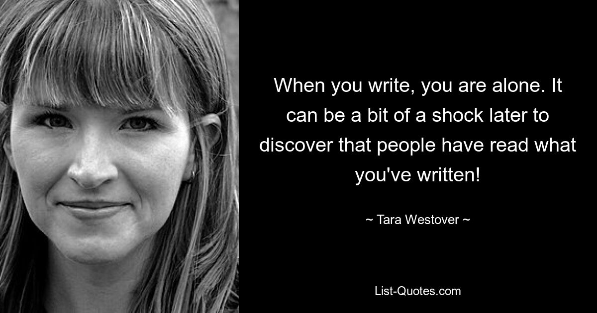 When you write, you are alone. It can be a bit of a shock later to discover that people have read what you've written! — © Tara Westover