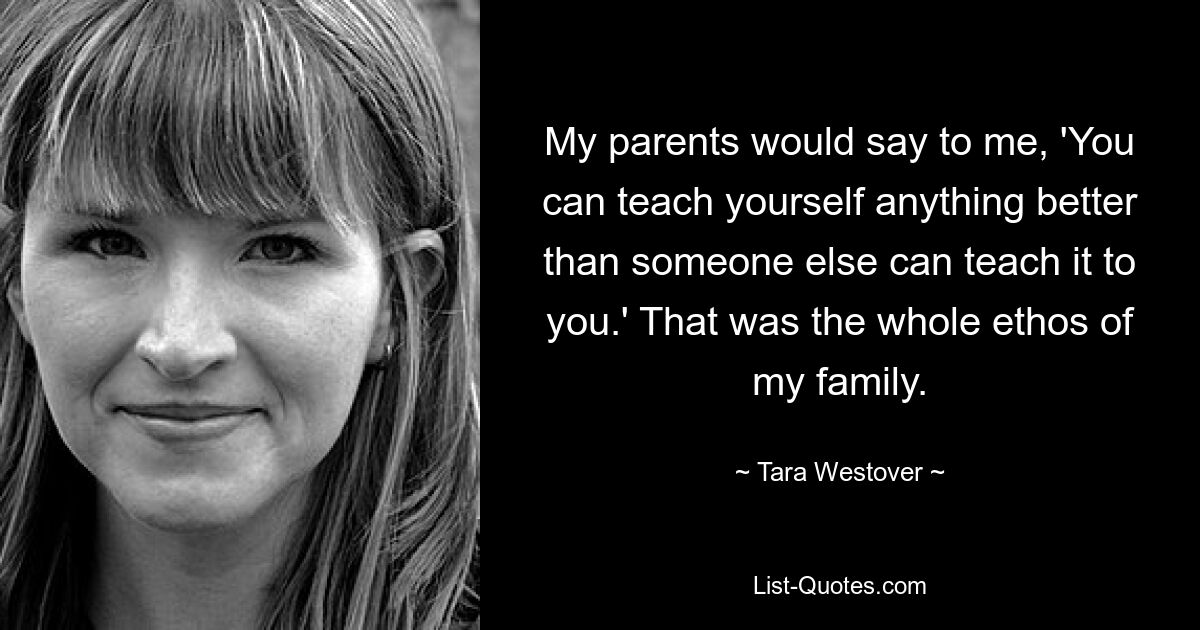 My parents would say to me, 'You can teach yourself anything better than someone else can teach it to you.' That was the whole ethos of my family. — © Tara Westover